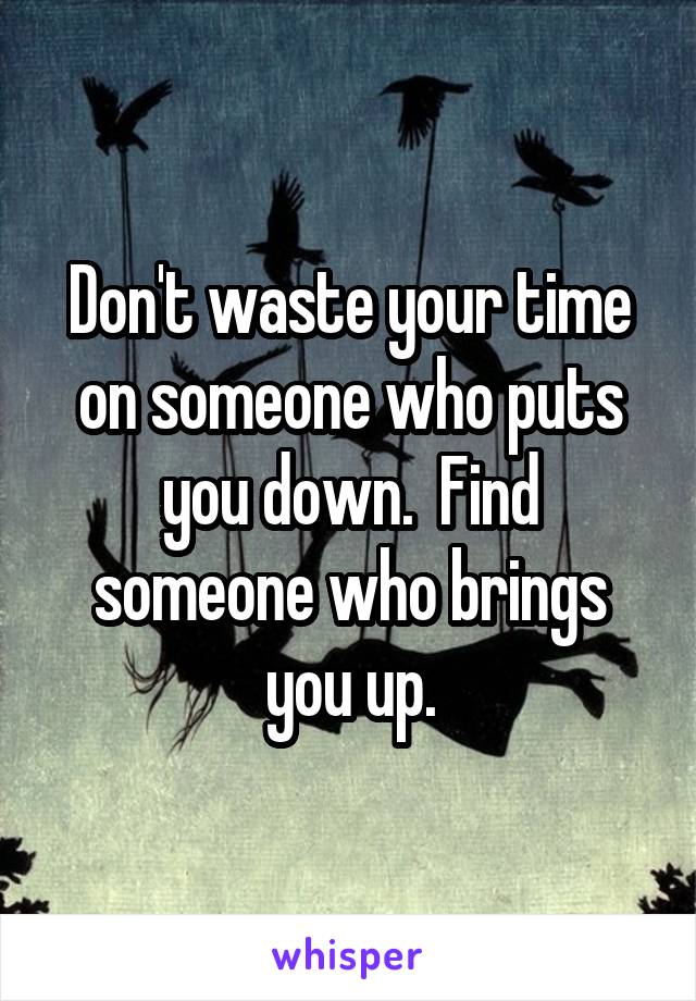 Don't waste your time on someone who puts you down.  Find someone who brings you up.