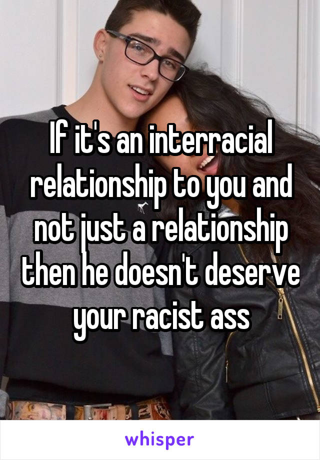 If it's an interracial relationship to you and not just a relationship then he doesn't deserve your racist ass