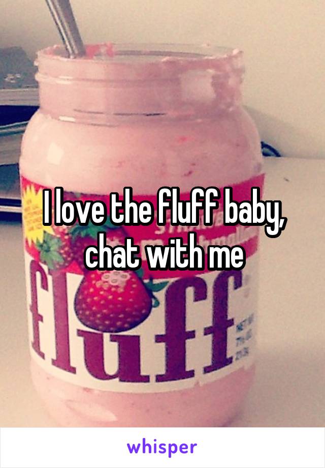 I love the fluff baby, chat with me