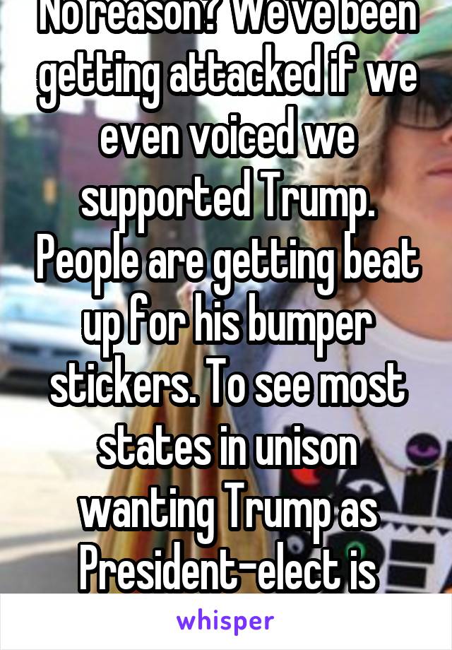 No reason? We've been getting attacked if we even voiced we supported Trump. People are getting beat up for his bumper stickers. To see most states in unison wanting Trump as President-elect is amaze.