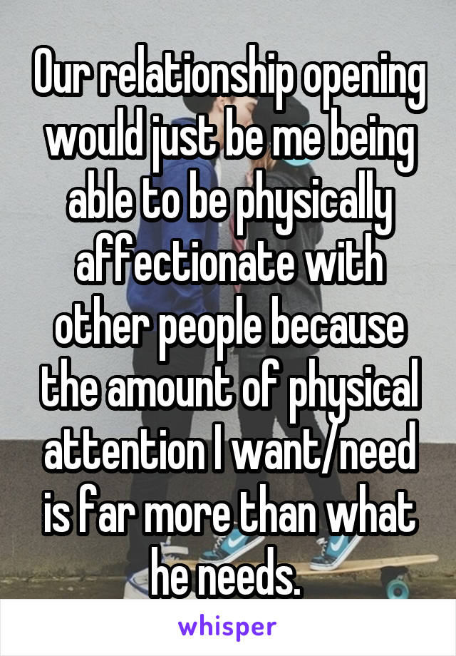 Our relationship opening would just be me being able to be physically affectionate with other people because the amount of physical attention I want/need is far more than what he needs. 