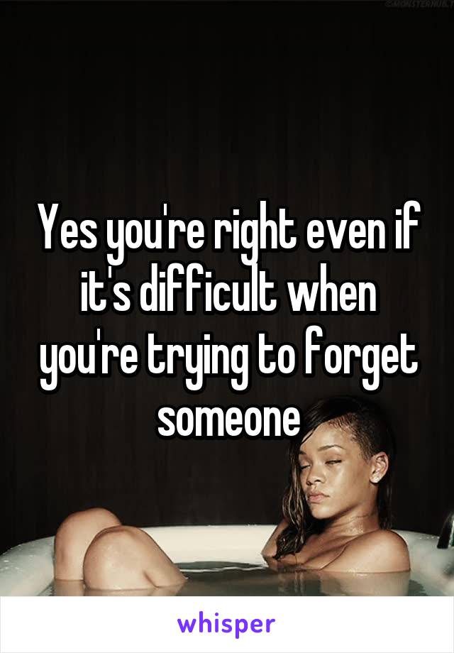 Yes you're right even if it's difficult when you're trying to forget someone