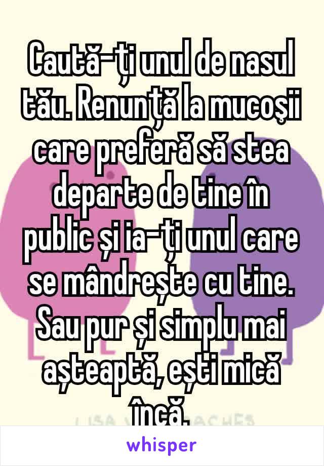 Caută-ți unul de nasul tău. Renunță la mucoşii care preferă să stea departe de tine în public și ia-ți unul care se mândrește cu tine.
Sau pur și simplu mai așteaptă, ești mică încă.