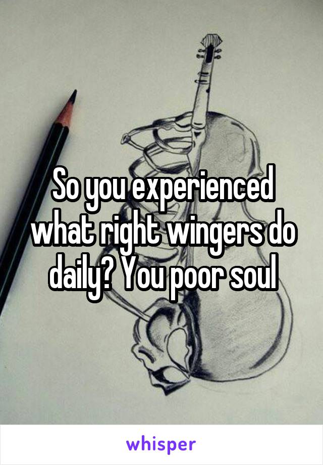 So you experienced what right wingers do daily? You poor soul