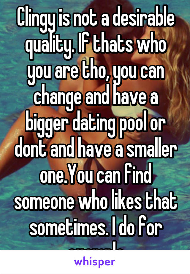 Clingy is not a desirable quality. If thats who you are tho, you can change and have a bigger dating pool or dont and have a smaller one.You can find someone who likes that sometimes. I do for example