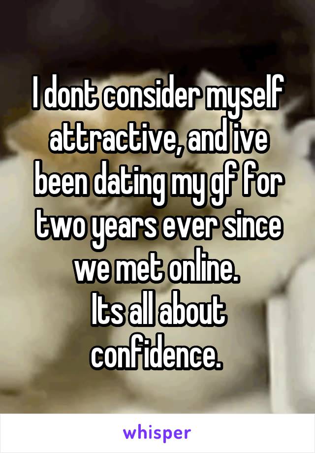 I dont consider myself attractive, and ive been dating my gf for two years ever since we met online. 
Its all about confidence. 