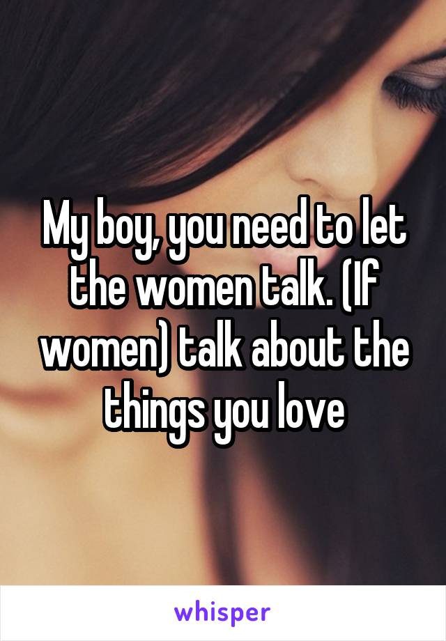 My boy, you need to let the women talk. (If women) talk about the things you love