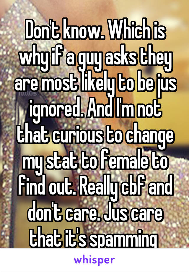 Don't know. Which is why if a guy asks they are most likely to be jus ignored. And I'm not that curious to change my stat to female to find out. Really cbf and don't care. Jus care that it's spamming 