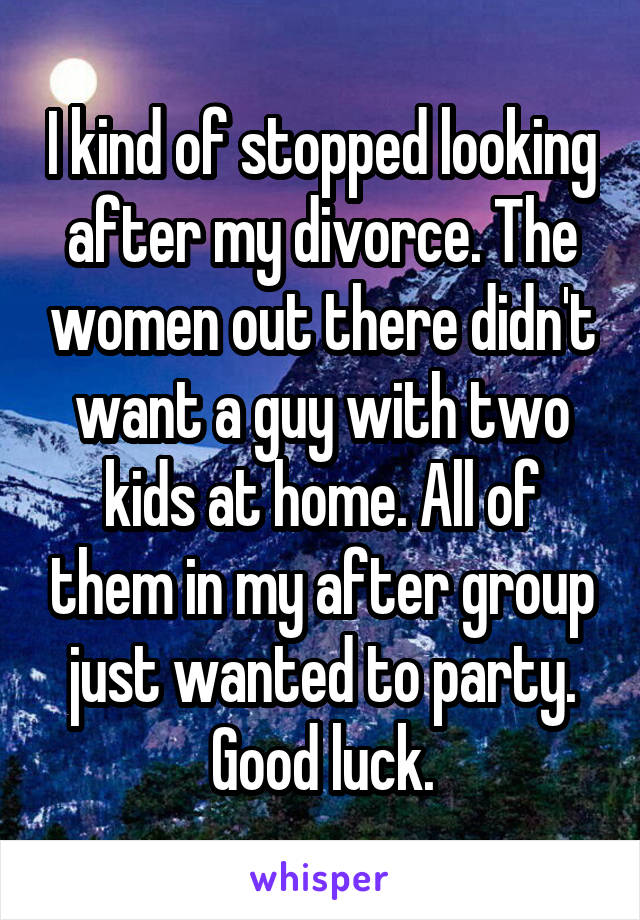 I kind of stopped looking after my divorce. The women out there didn't want a guy with two kids at home. All of them in my after group just wanted to party. Good luck.