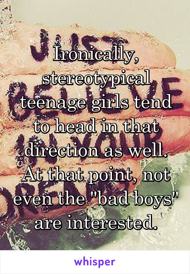 Ironically, stereotypical teenage girls tend to head in that direction as well. At that point, not even the "bad boys" are interested.