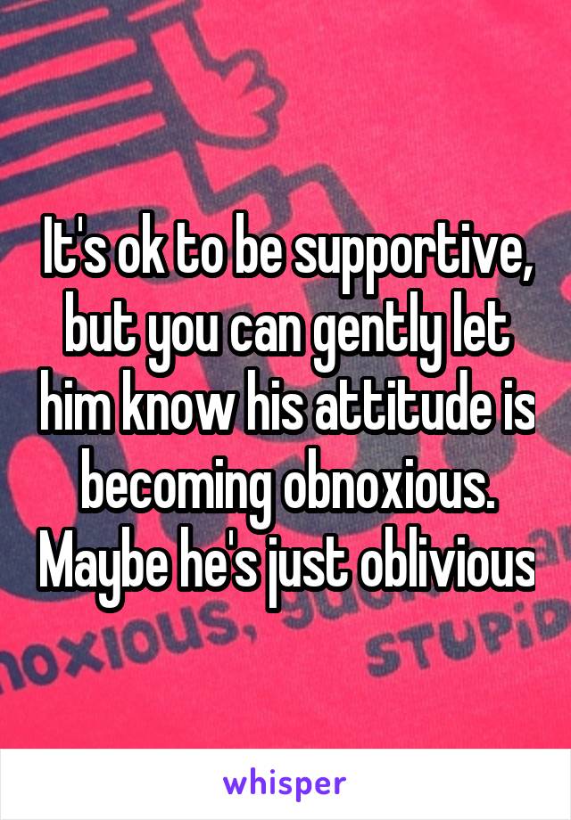 It's ok to be supportive, but you can gently let him know his attitude is becoming obnoxious. Maybe he's just oblivious