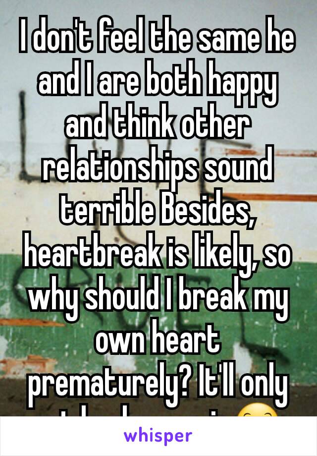I don't feel the same he and I are both happy and think other relationships sound terrible Besides, heartbreak is likely, so why should I break my own heart prematurely? It'll only get broken again😊