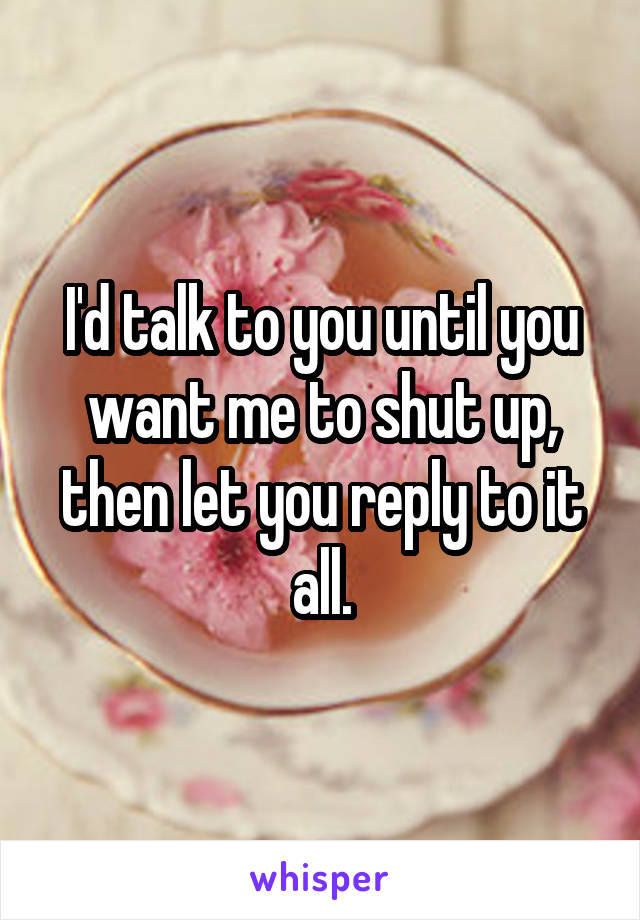 I'd talk to you until you want me to shut up, then let you reply to it all.