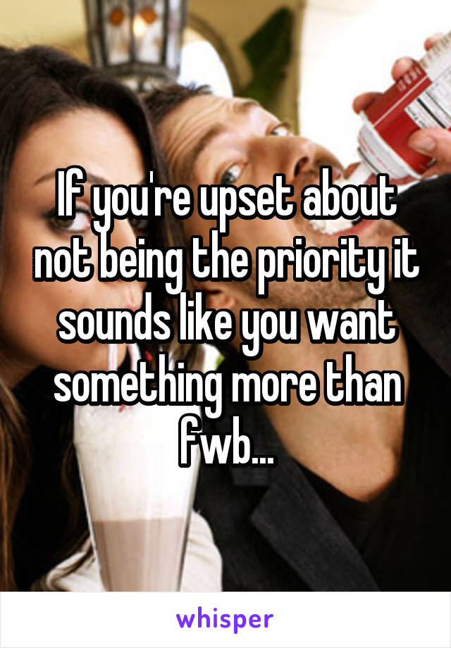 If you're upset about not being the priority it sounds like you want something more than fwb...
