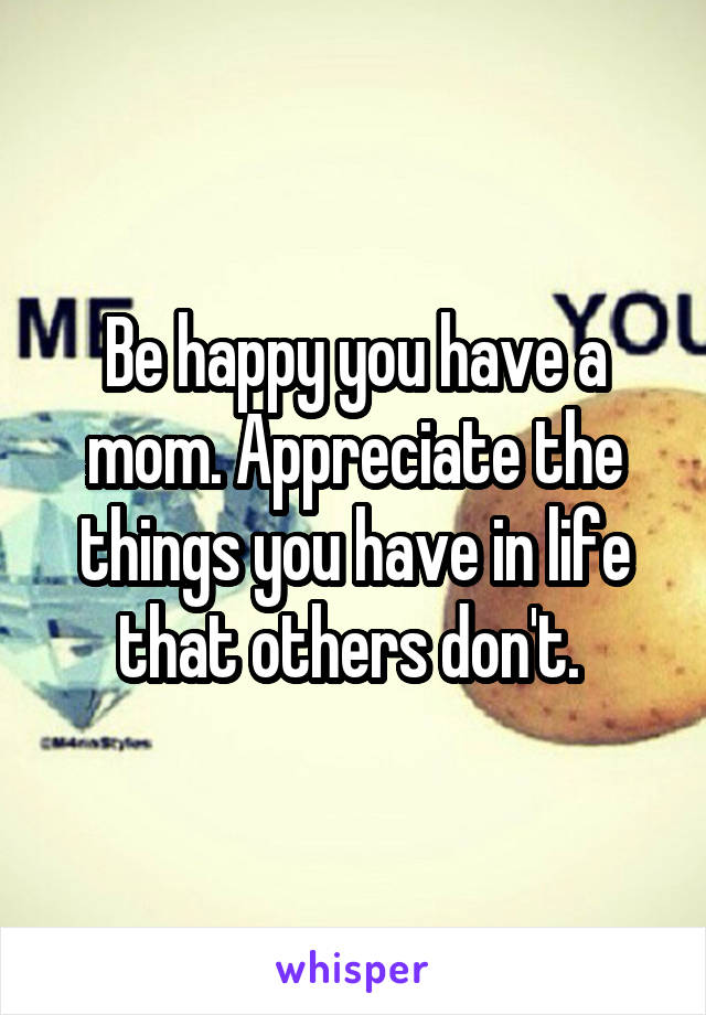 Be happy you have a mom. Appreciate the things you have in life that others don't. 