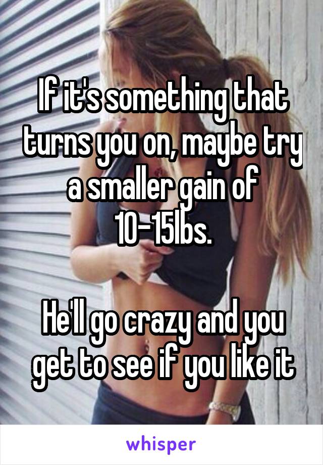 If it's something that turns you on, maybe try a smaller gain of 10-15lbs.

He'll go crazy and you get to see if you like it