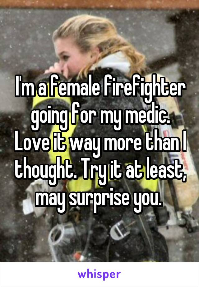 I'm a female firefighter going for my medic. Love it way more than I thought. Try it at least, may surprise you. 