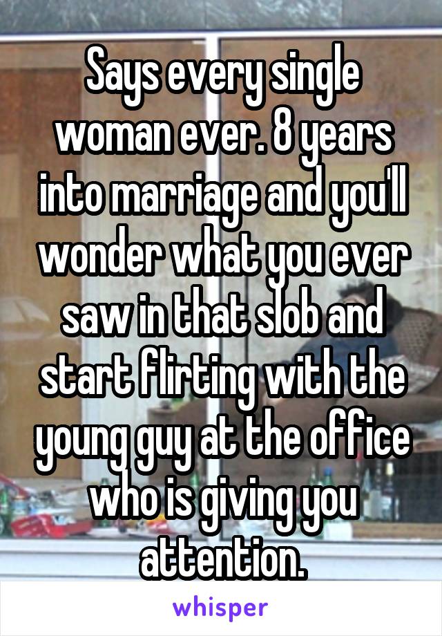 Says every single woman ever. 8 years into marriage and you'll wonder what you ever saw in that slob and start flirting with the young guy at the office who is giving you attention.