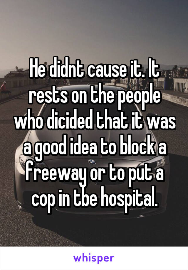 He didnt cause it. It rests on the people who dicided that it was a good idea to block a freeway or to put a cop in tbe hospital.