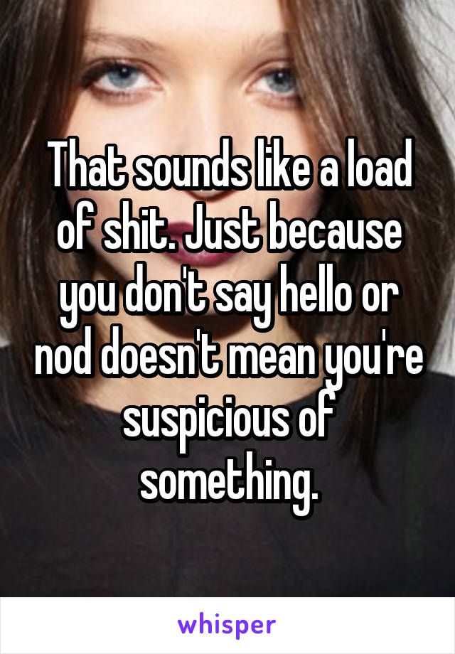 That sounds like a load of shit. Just because you don't say hello or nod doesn't mean you're suspicious of something.