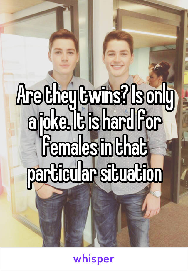 Are they twins? Is only a joke. It is hard for females in that particular situation