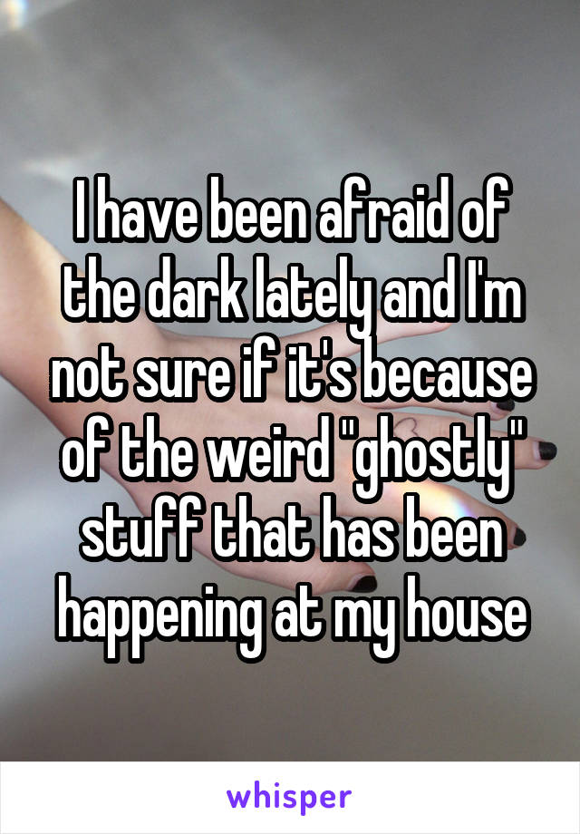 I have been afraid of the dark lately and I'm not sure if it's because of the weird "ghostly" stuff that has been happening at my house