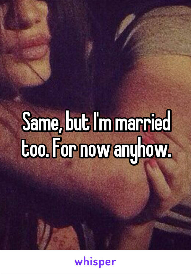 Same, but I'm married too. For now anyhow.