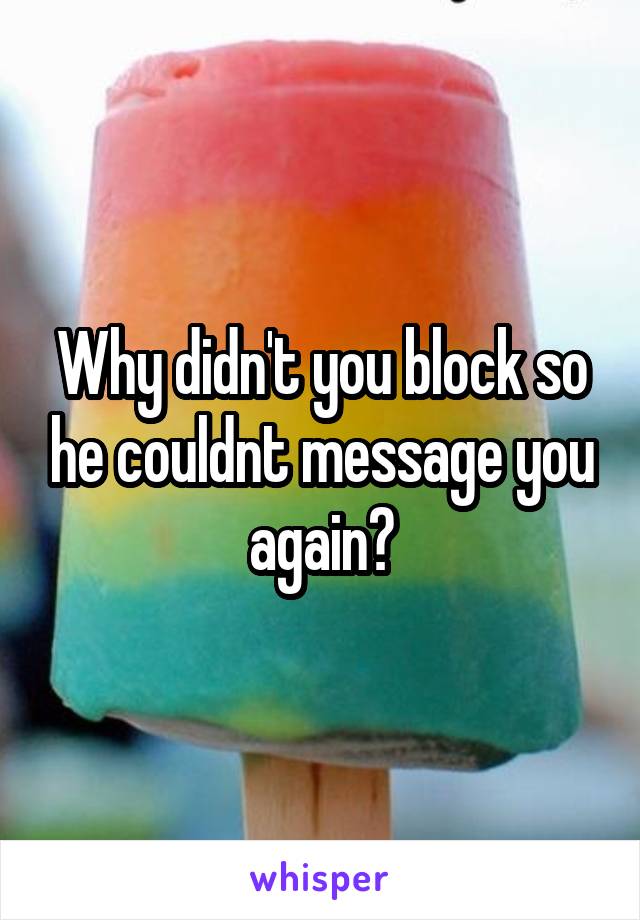 Why didn't you block so he couldnt message you again?