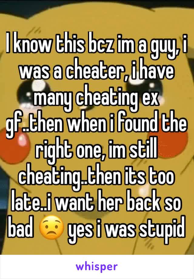 I know this bcz im a guy, i was a cheater, i have many cheating ex gf..then when i found the right one, im still cheating..then its too late..i want her back so bad 😟 yes i was stupid