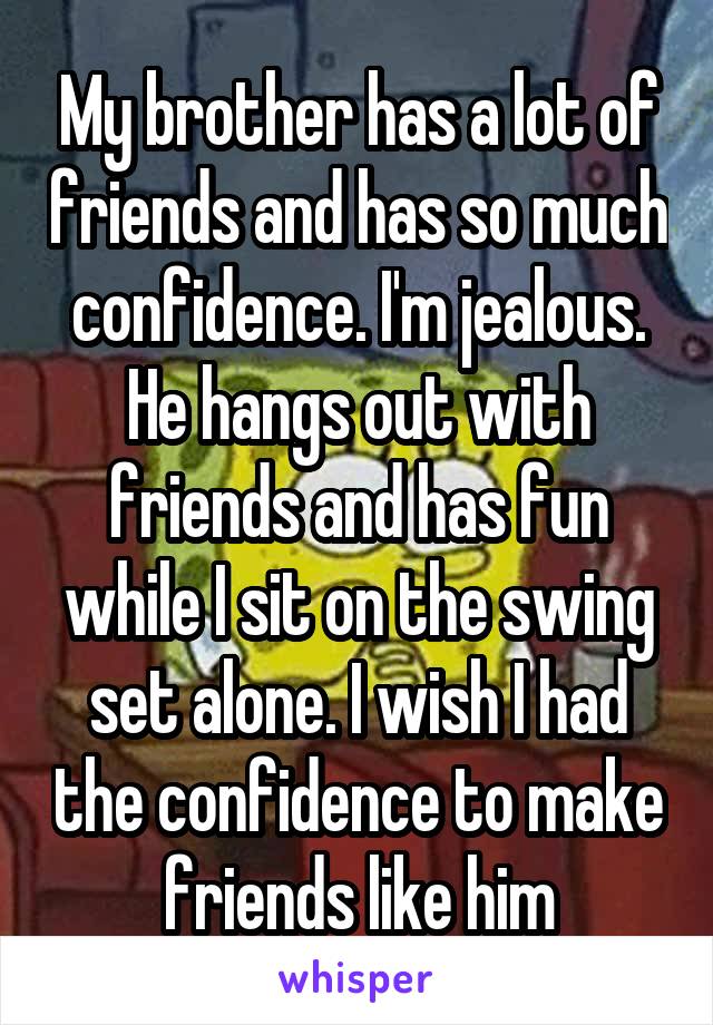 My brother has a lot of friends and has so much confidence. I'm jealous. He hangs out with friends and has fun while I sit on the swing set alone. I wish I had the confidence to make friends like him