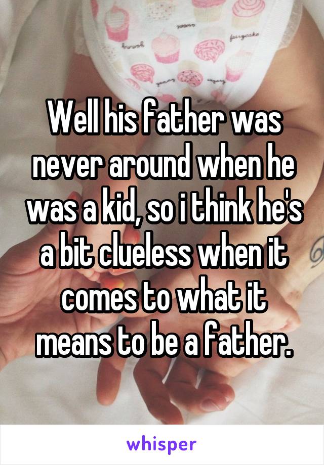 Well his father was never around when he was a kid, so i think he's a bit clueless when it comes to what it means to be a father.