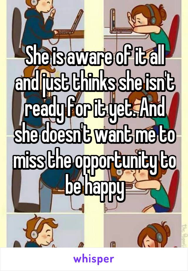 She is aware of it all and just thinks she isn't ready for it yet. And she doesn't want me to miss the opportunity to be happy
