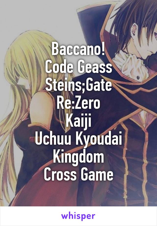 Baccano!
Code Geass
Steins;Gate
Re:Zero
Kaiji
Uchuu Kyoudai
Kingdom
Cross Game