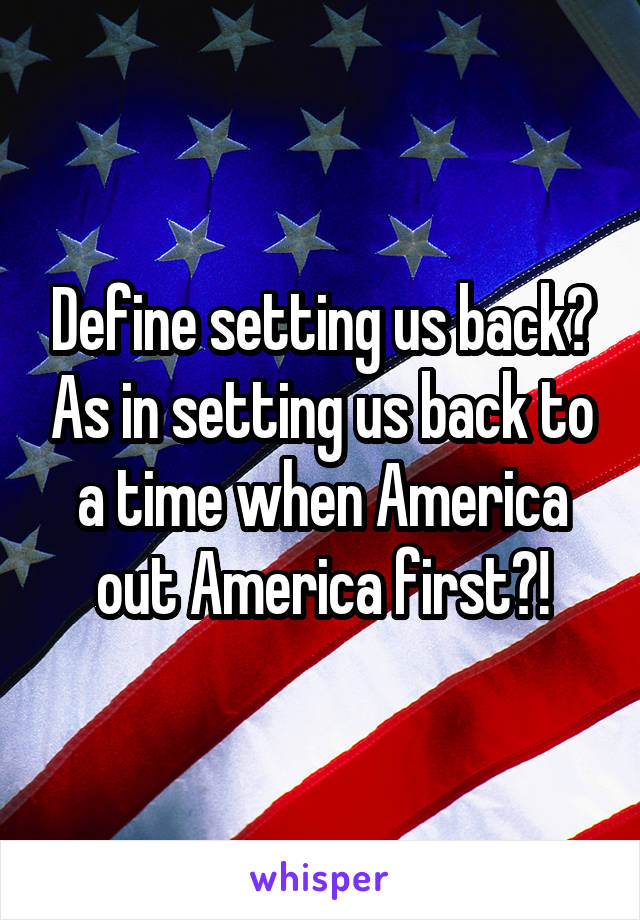 Define setting us back? As in setting us back to a time when America out America first?!