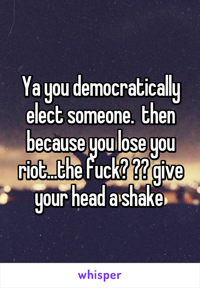 Ya you democratically elect someone.  then because you lose you riot...the fuck? ?? give your head a shake 