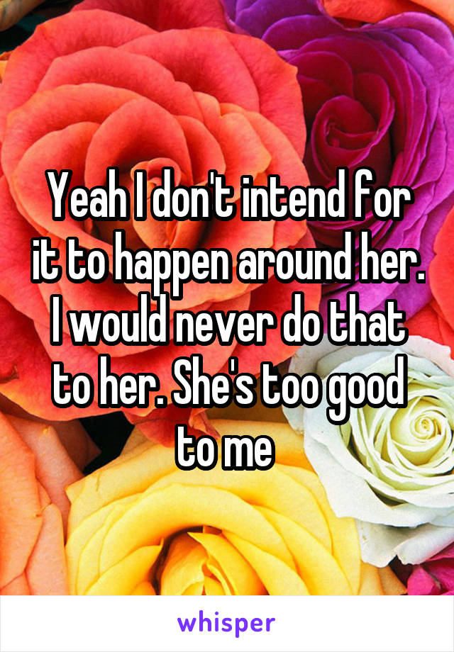 Yeah I don't intend for it to happen around her. I would never do that to her. She's too good to me 