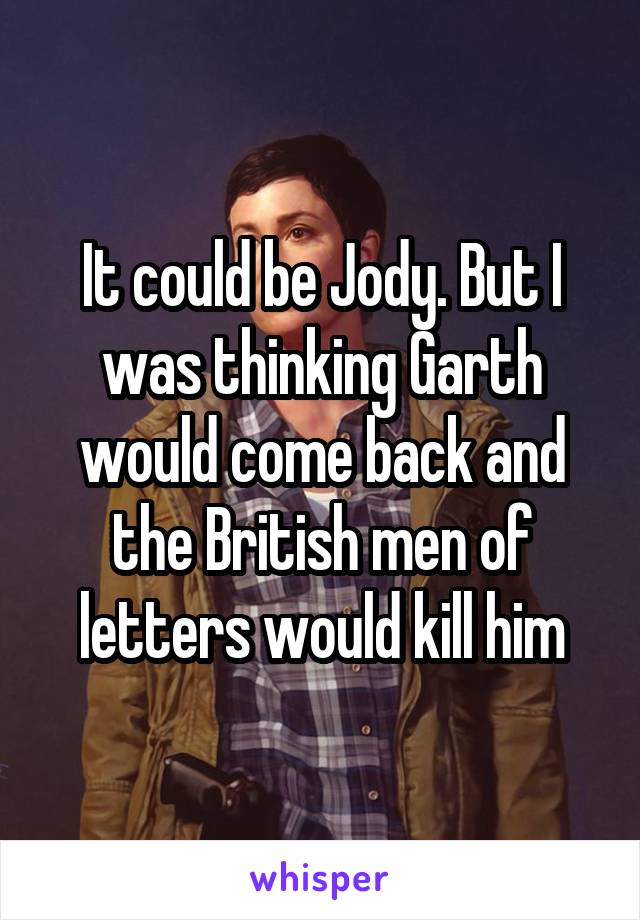 It could be Jody. But I was thinking Garth would come back and the British men of letters would kill him