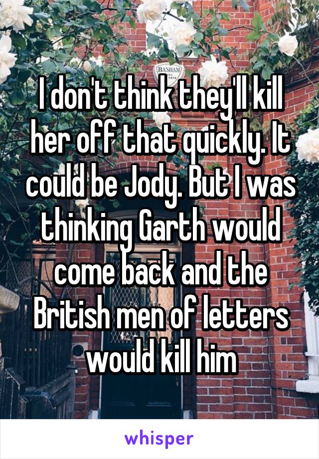 I don't think they'll kill her off that quickly. It could be Jody. But I was thinking Garth would come back and the British men of letters would kill him