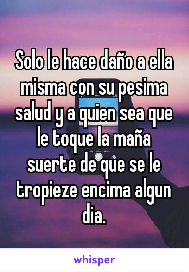 Solo le hace daño a ella misma con su pesima salud y a quien sea que le toque la maña suerte de que se le tropieze encima algun dia.