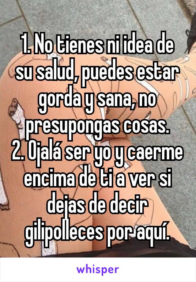 1. No tienes ni idea de su salud, puedes estar gorda y sana, no presupongas cosas.
2. Ojalá ser yo y caerme encima de ti a ver si dejas de decir gilipolleces por aquí.