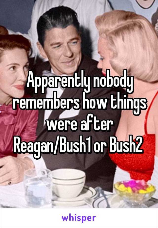 Apparently nobody remembers how things were after Reagan/Bush1 or Bush2 