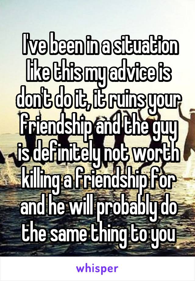  I've been in a situation like this my advice is don't do it, it ruins your friendship and the guy is definitely not worth killing a friendship for and he will probably do the same thing to you