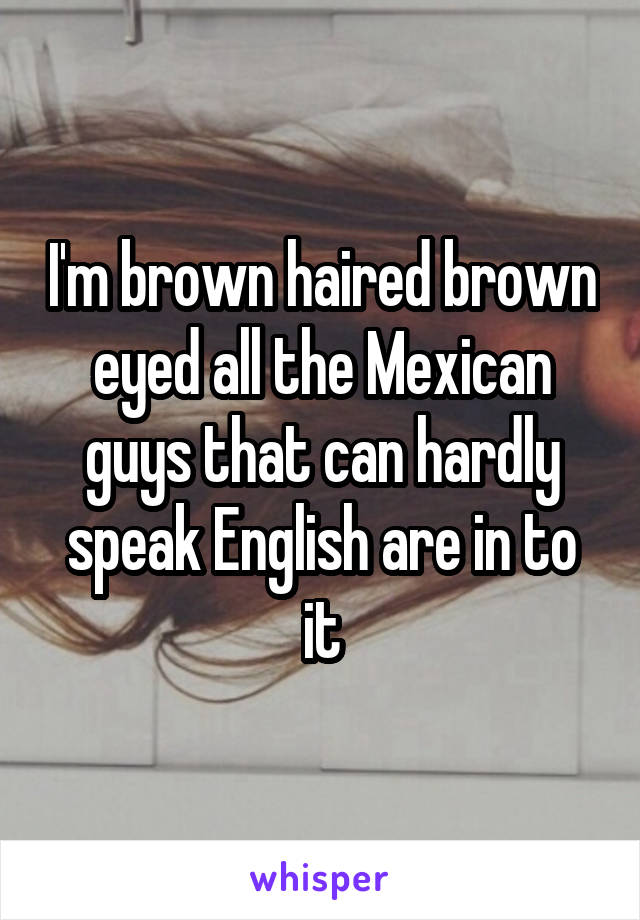 I'm brown haired brown eyed all the Mexican guys that can hardly speak English are in to it