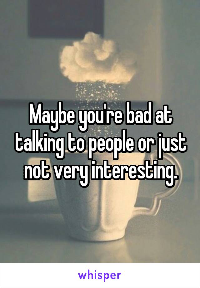 Maybe you're bad at talking to people or just not very interesting.