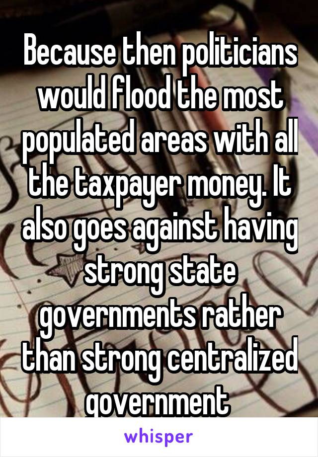 Because then politicians would flood the most populated areas with all the taxpayer money. It also goes against having strong state governments rather than strong centralized government 