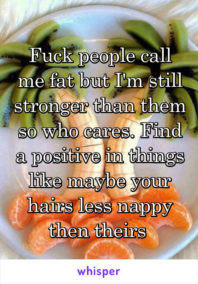 Fuck people call me fat but I'm still stronger than them so who cares. Find a positive in things like maybe your hairs less nappy then theirs 