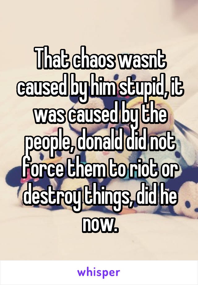 That chaos wasnt caused by him stupid, it was caused by the people, donald did not force them to riot or destroy things, did he now.