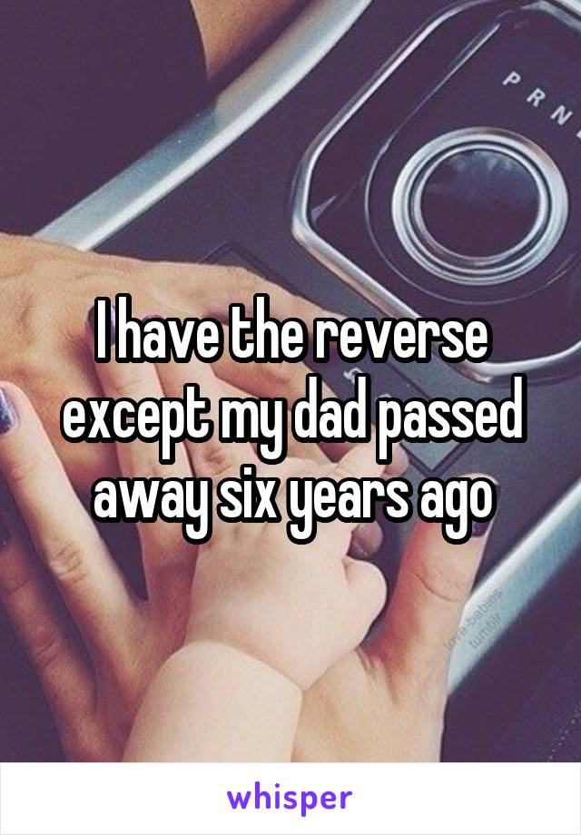 I have the reverse except my dad passed away six years ago