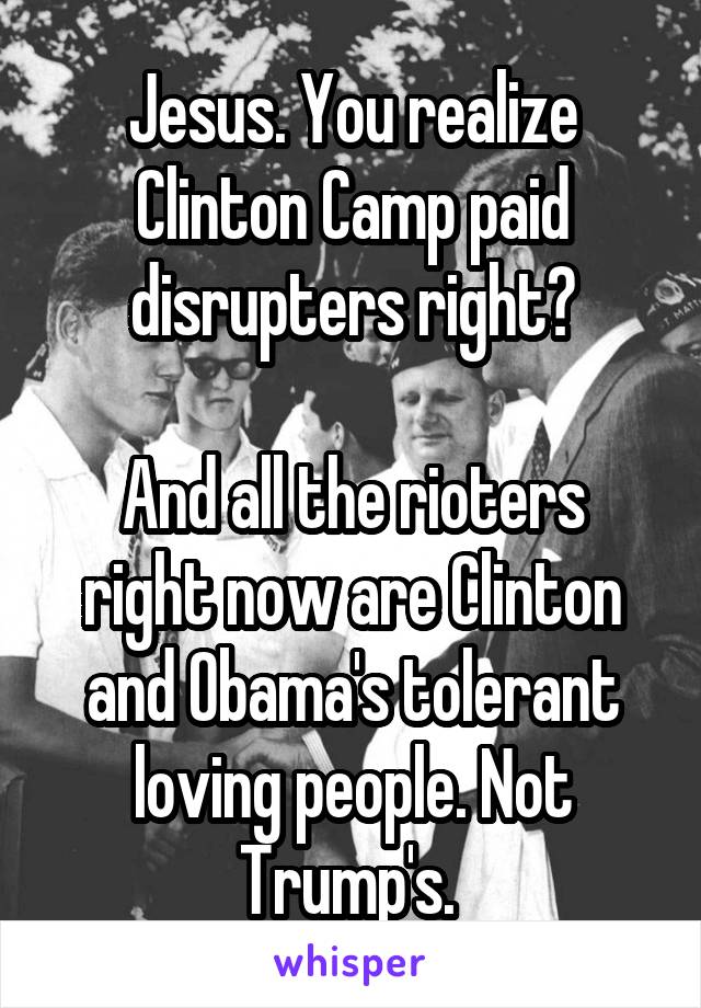 Jesus. You realize Clinton Camp paid disrupters right?

And all the rioters right now are Clinton and Obama's tolerant loving people. Not Trump's. 