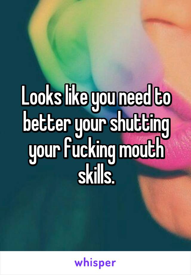 Looks like you need to better your shutting your fucking mouth skills.